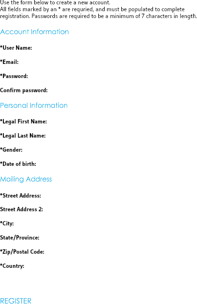 Use the form below to create a new account. All fields marked by an * are requried, and must be populated to complete registration. Passwords are required to be a minimum of 7 characters in length. Account Information *User Name: *Email: *Password: Confirm password: Personal Information *Legal First Name: *Legal Last Name: *Gender: *Date of birth: Mailing Address *Street Address: Street Address 2: *City: State/Province: *Zip/Postal Code: *Country: REGISTER 